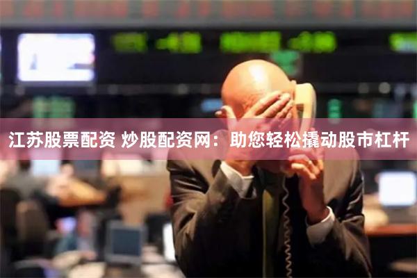 江苏股票配资 炒股配资网：助您轻松撬动股市杠杆