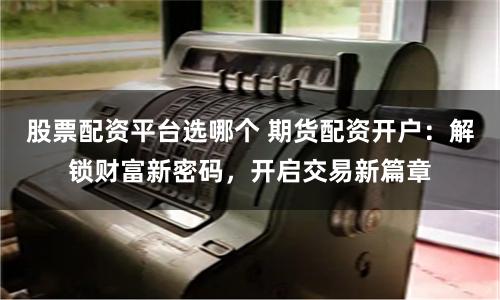 股票配资平台选哪个 期货配资开户：解锁财富新密码，开启交易新篇章