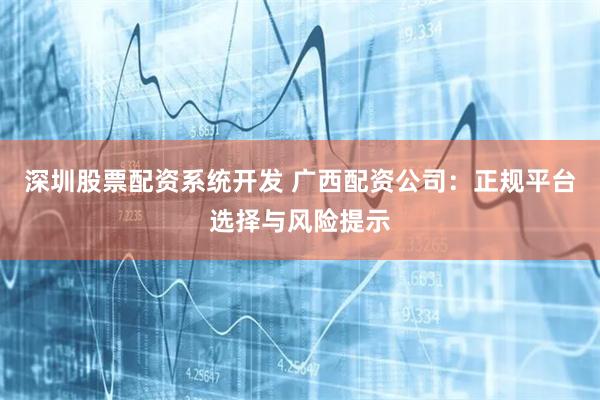 深圳股票配资系统开发 广西配资公司：正规平台选择与风险提示